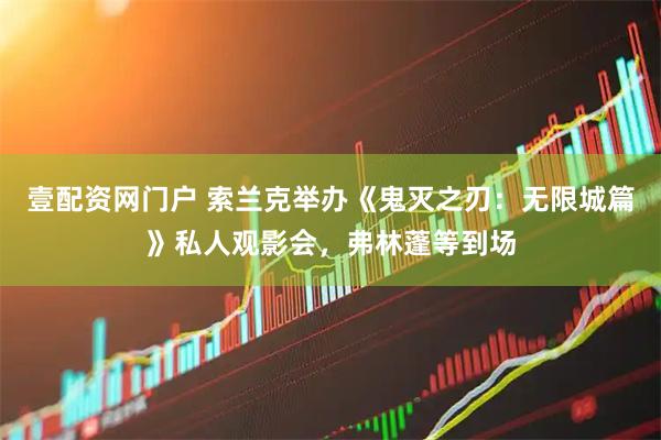 壹配资网门户 索兰克举办《鬼灭之刃：无限城篇》私人观影会，弗林蓬等到场