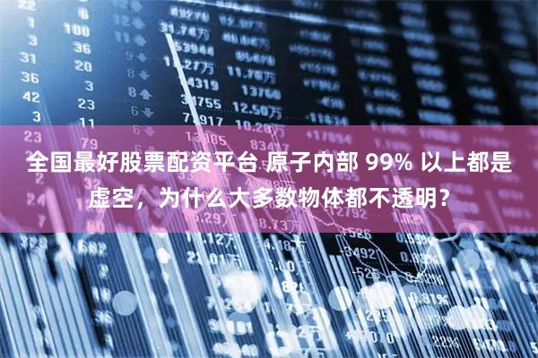 全国最好股票配资平台 原子内部 99% 以上都是虚空，为什么大多数物体都不透明？