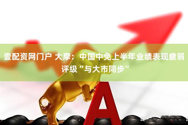 壹配资网门户 大摩：中国中免上半年业绩表现疲弱 评级“与大市同步”