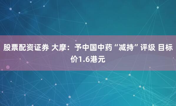 股票配资证券 大摩：予中国中药“减持”评级 目标价1.6港元