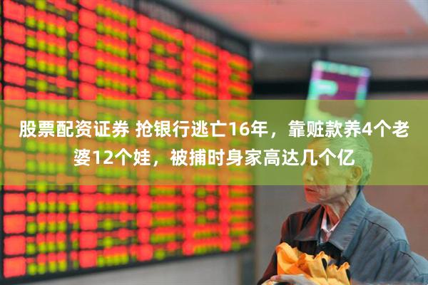 股票配资证券 抢银行逃亡16年，靠赃款养4个老婆12个娃，被捕时身家高达几个亿
