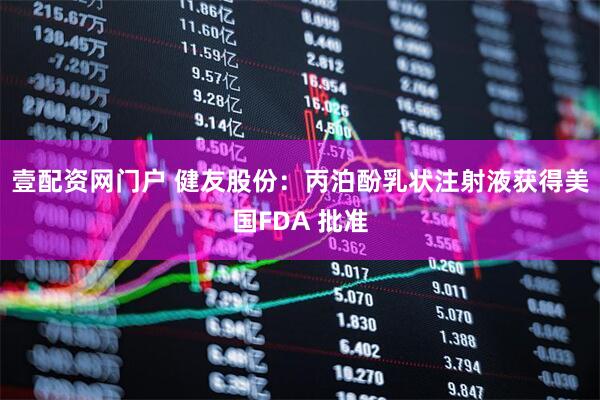 壹配资网门户 健友股份：丙泊酚乳状注射液获得美国FDA 批准