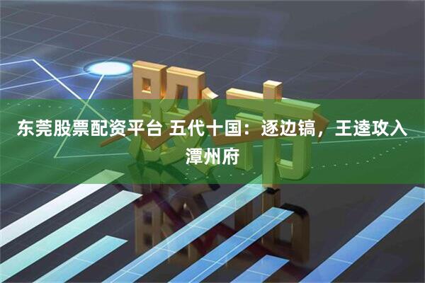 东莞股票配资平台 五代十国：逐边镐，王逵攻入潭州府