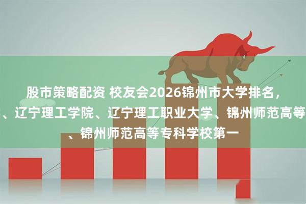 股市策略配资 校友会2026锦州市大学排名，锦州医科大学、辽宁理工学院、辽宁理工职业大学、锦州师范高等专科学校第一