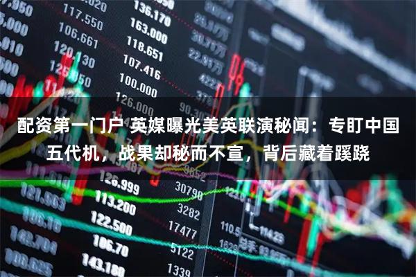 配资第一门户 英媒曝光美英联演秘闻：专盯中国五代机，战果却秘而不宣，背后藏着蹊跷