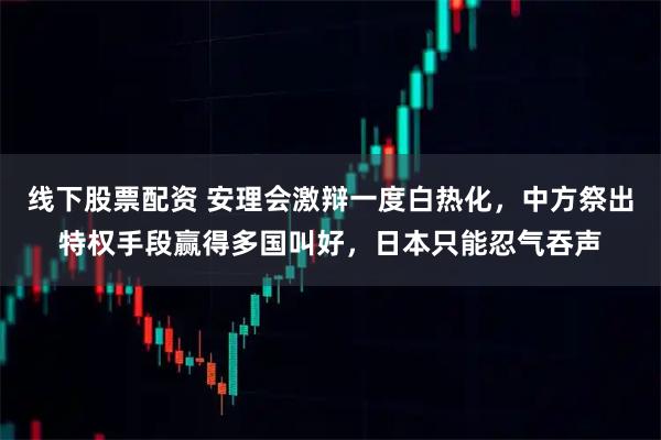 线下股票配资 安理会激辩一度白热化，中方祭出特权手段赢得多国叫好，日本只能忍气吞声
