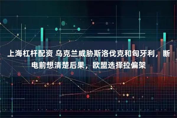 上海杠杆配资 乌克兰威胁斯洛伐克和匈牙利，断电前想清楚后果，欧盟选择拉偏架