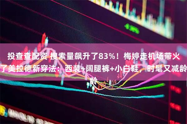 投查查配资 搜索量飙升了83%！梅婷走机场带火了美拉德新穿法：西装+阔腿裤+小白鞋，时髦又减龄