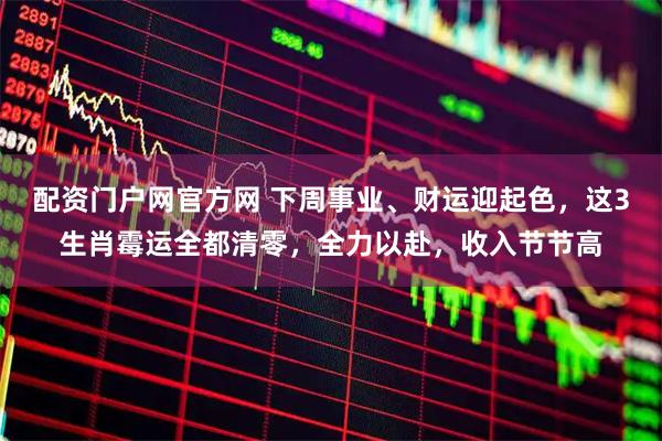 配资门户网官方网 下周事业、财运迎起色，这3生肖霉运全都清零，全力以赴，收入节节高