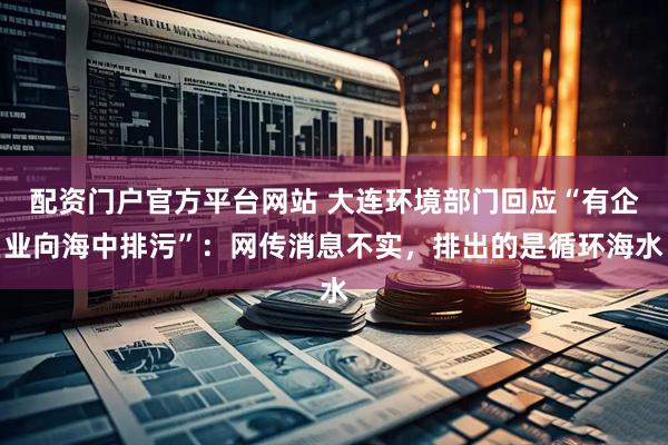 配资门户官方平台网站 大连环境部门回应“有企业向海中排污”：网传消息不实，排出的是循环海水