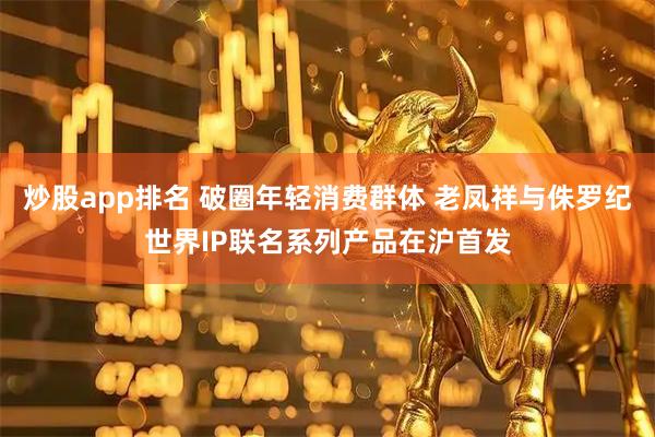 炒股app排名 破圈年轻消费群体 老凤祥与侏罗纪世界IP联名系列产品在沪首发