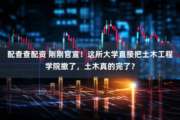 配查查配资 刚刚官宣！这所大学直接把土木工程学院撤了，土木真的完了？